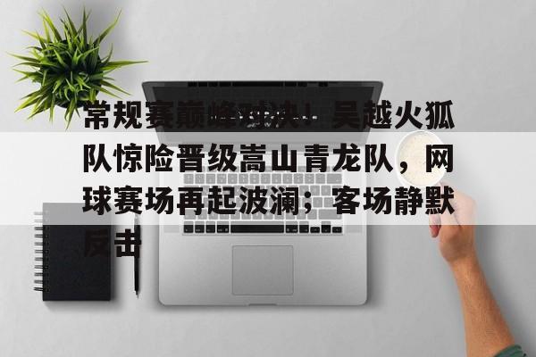 常规赛巅峰对决！吴越火狐队惊险晋级嵩山青龙队，网球赛场再起波澜；客场静默反击
